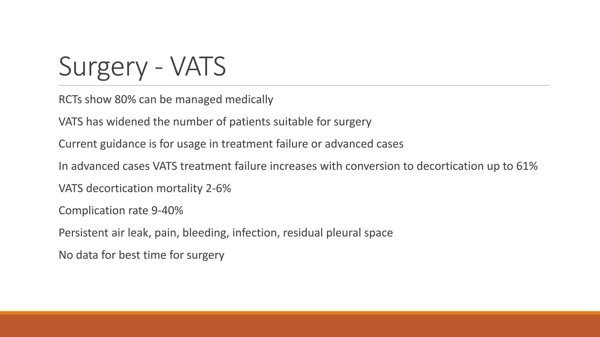 Surgery - VATS
RCTs show 80% can be managed medically
VATS has widened the number of patients suitable for surgery
Current guidance is for usage in treatment failure or advanced cases
In advanced cases VATS treatment failure increases with conversion to decortication up to 61%
VATS decortication mortality 2-6%
Complication rate 9-40%
Persistent air leak, pain, bleeding, infection, residual pleural space
No data for best time for surgery
 