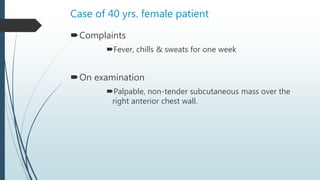 Case of 40 yrs. female patient
Complaints
Fever, chills & sweats for one week
On examination
Palpable, non-tender subcutaneous mass over the
right anterior chest wall.
 