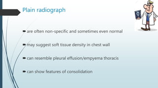 Plain radiograph
are often non-specific and sometimes even normal
may suggest soft tissue density in chest wall
can resemble pleural effusion/empyema thoracis
can show features of consolidation
 