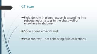 CT Scan
Fluid density in pleural space & extending into
subcutaneous tissues in the chest wall or
elsewhere in abdomen
Shows bone erosions well
Post contrast – rim enhancing fluid collections.
 