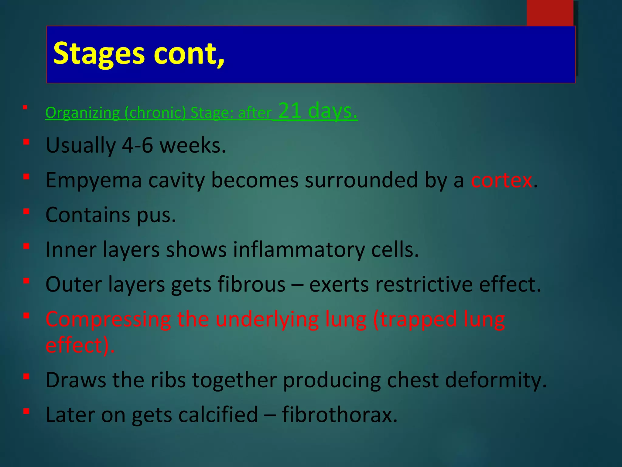 Stages cont,
 Organizing (chronic) Stage: after 21 days.
 Usually 4-6 weeks.
 Empyema cavity becomes surrounded by a cortex.
 Contains pus.
 Inner layers shows inflammatory cells.
 Outer layers gets fibrous – exerts restrictive effect.
 Compressing the underlying lung (trapped lung
effect).
 Draws the ribs together producing chest deformity.
 Later on gets calcified – fibrothorax.
 