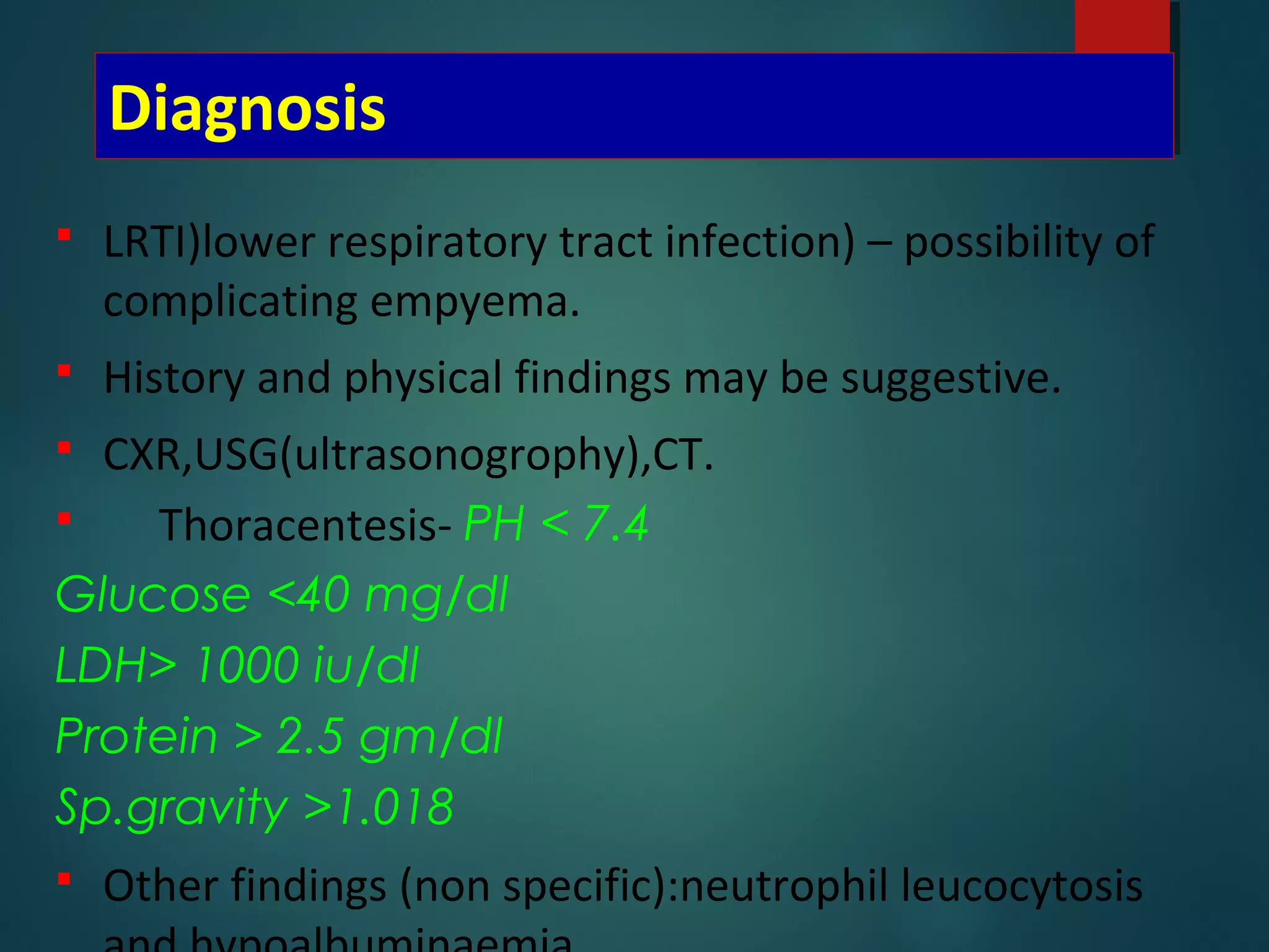 Diagnosis
 LRTI)lower respiratory tract infection) – possibility of
complicating empyema.
 History and physical findings may be suggestive.
 CXR,USG(ultrasonogrophy),CT.
 Thoracentesis- PH < 7.4
Glucose <40 mg/dl
LDH> 1000 iu/dl
Protein > 2.5 gm/dl
Sp.gravity >1.018
 Other findings (non specific):neutrophil leucocytosis
 