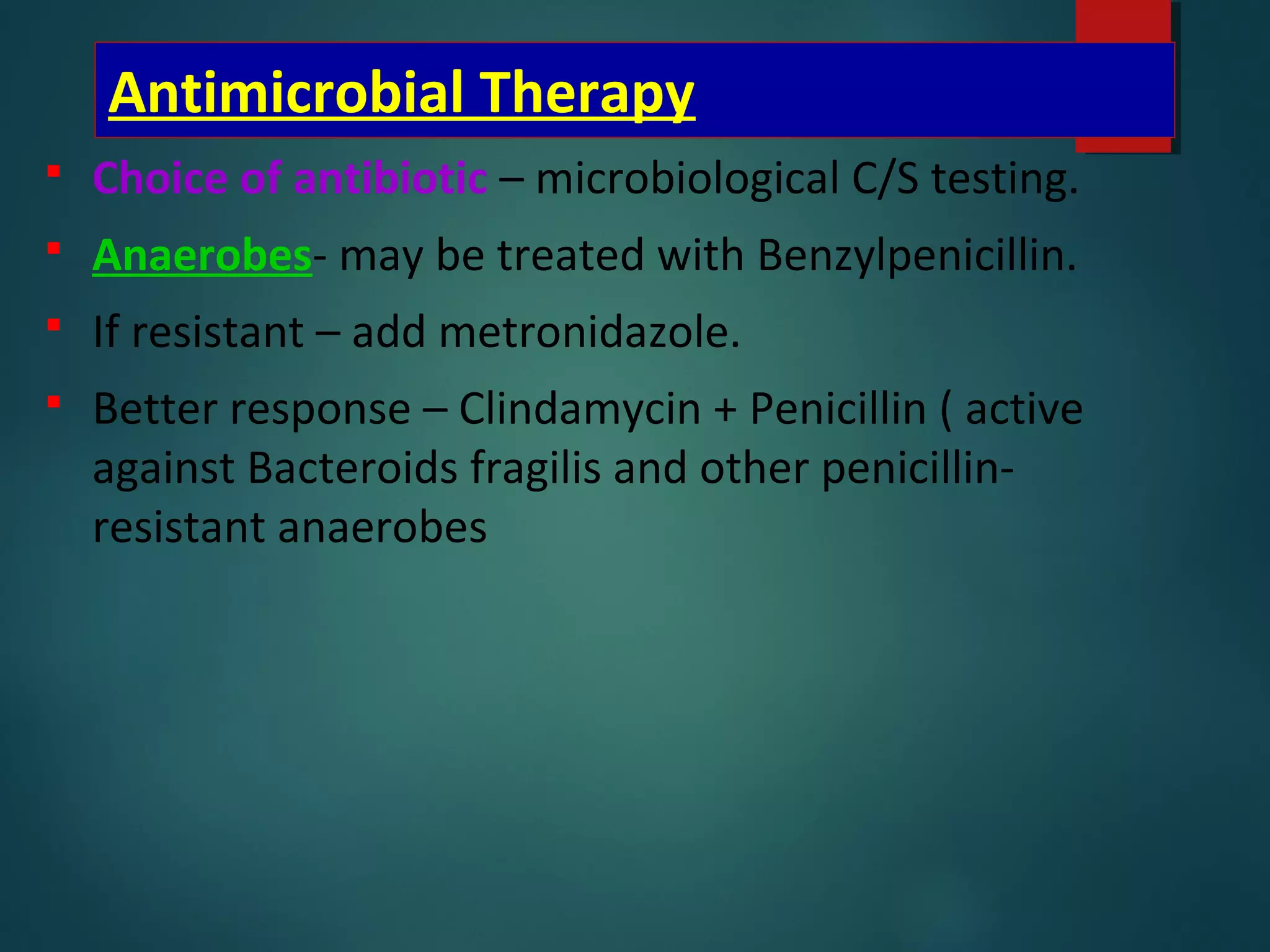 Antimicrobial Therapy
 Choice of antibiotic – microbiological C/S testing.
 Anaerobes- may be treated with Benzylpenicillin.
 If resistant – add metronidazole.
 Better response – Clindamycin + Penicillin ( active
against Bacteroids fragilis and other penicillin-
resistant anaerobes
 