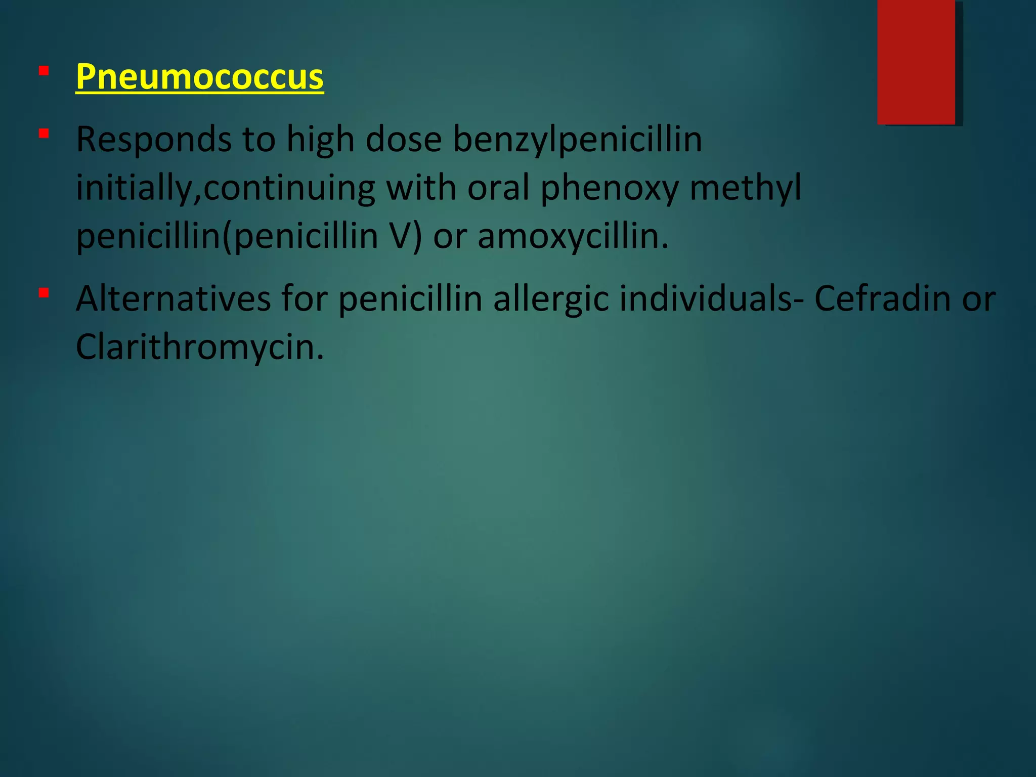  Pneumococcus
 Responds to high dose benzylpenicillin
initially,continuing with oral phenoxy methyl
penicillin(penicillin V) or amoxycillin.
 Alternatives for penicillin allergic individuals- Cefradin or
Clarithromycin.
 