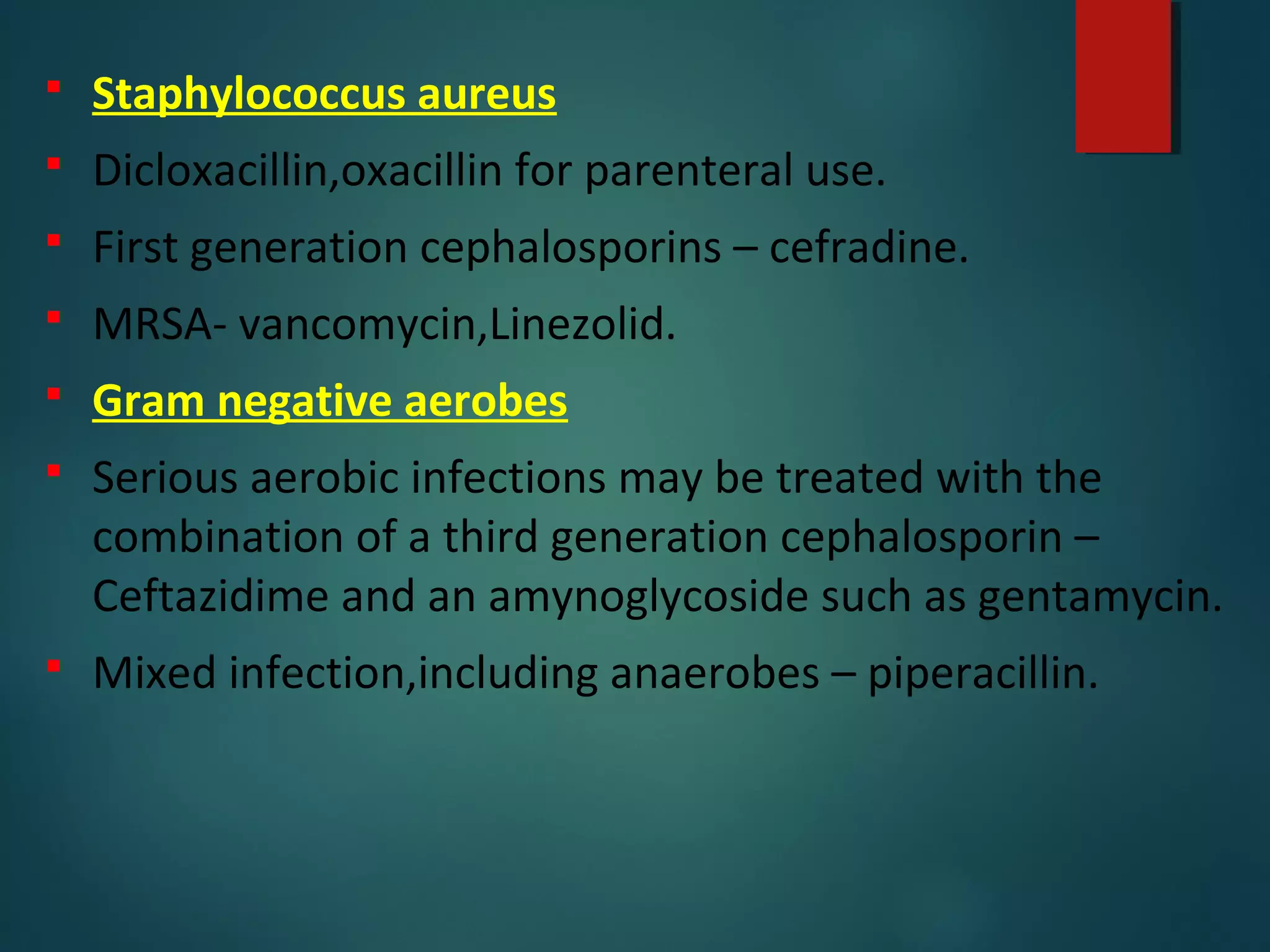  Staphylococcus aureus
 Dicloxacillin,oxacillin for parenteral use.
 First generation cephalosporins – cefradine.
 MRSA- vancomycin,Linezolid.
 Gram negative aerobes
 Serious aerobic infections may be treated with the
combination of a third generation cephalosporin –
Ceftazidime and an amynoglycoside such as gentamycin.
 Mixed infection,including anaerobes – piperacillin.
 