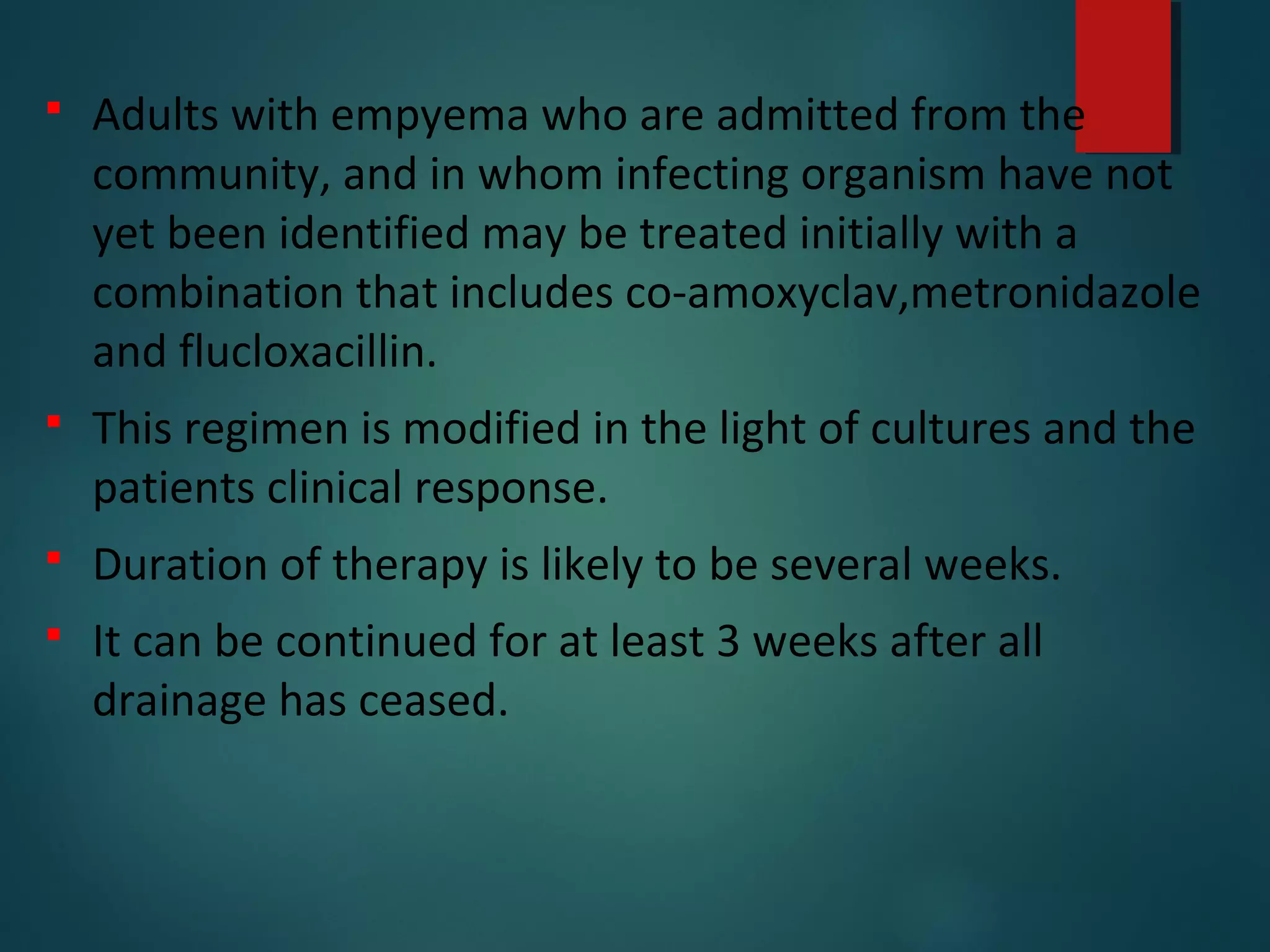  Adults with empyema who are admitted from the
community, and in whom infecting organism have not
yet been identified may be treated initially with a
combination that includes co-amoxyclav,metronidazole
and flucloxacillin.
 This regimen is modified in the light of cultures and the
patients clinical response.
 Duration of therapy is likely to be several weeks.
 It can be continued for at least 3 weeks after all
drainage has ceased.
 