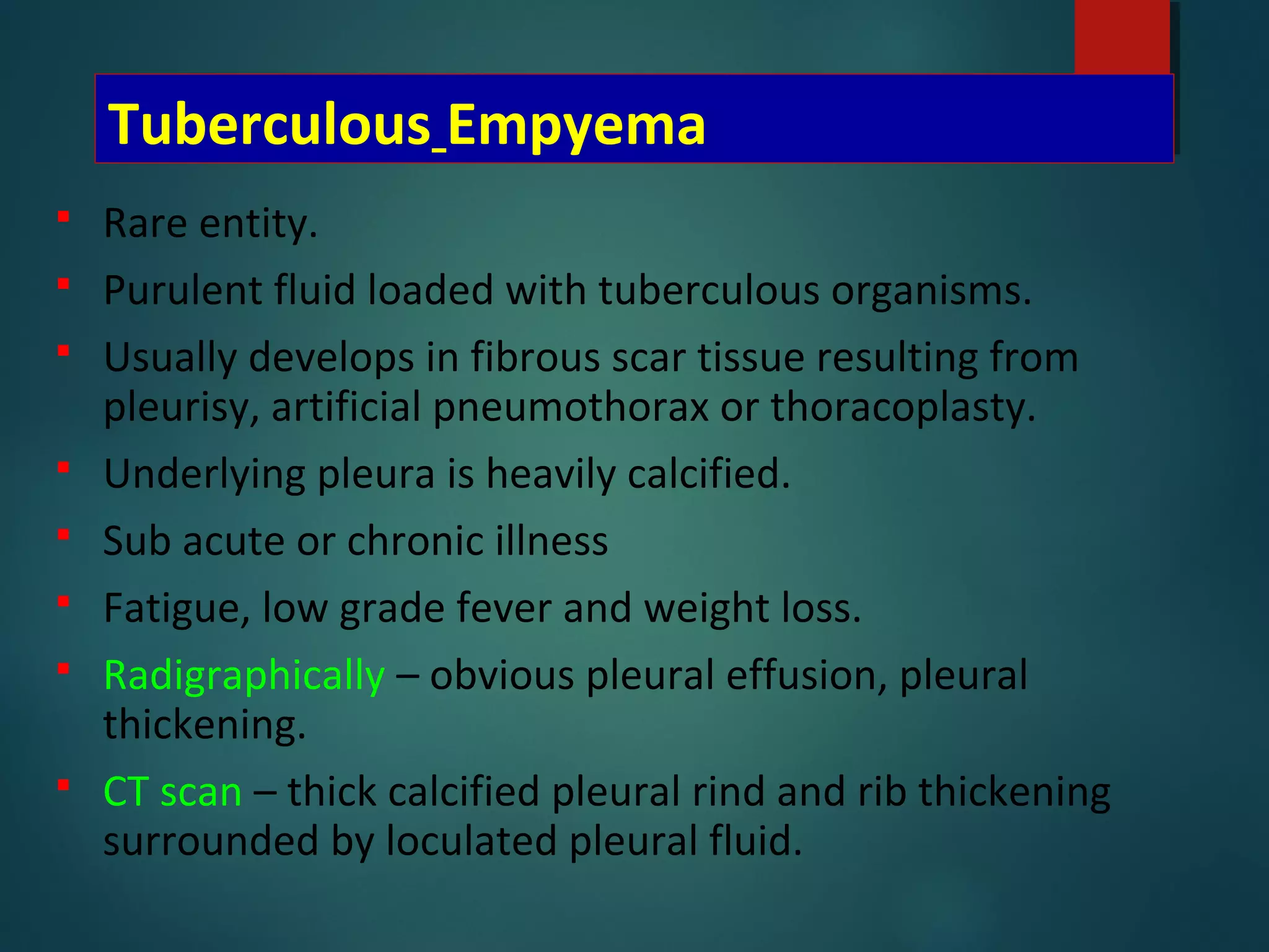 Tuberculous Empyema
 Rare entity.
 Purulent fluid loaded with tuberculous organisms.
 Usually develops in fibrous scar tissue resulting from
pleurisy, artificial pneumothorax or thoracoplasty.
 Underlying pleura is heavily calcified.
 Sub acute or chronic illness
 Fatigue, low grade fever and weight loss.
 Radigraphically – obvious pleural effusion, pleural
thickening.
 CT scan – thick calcified pleural rind and rib thickening
surrounded by loculated pleural fluid.
 