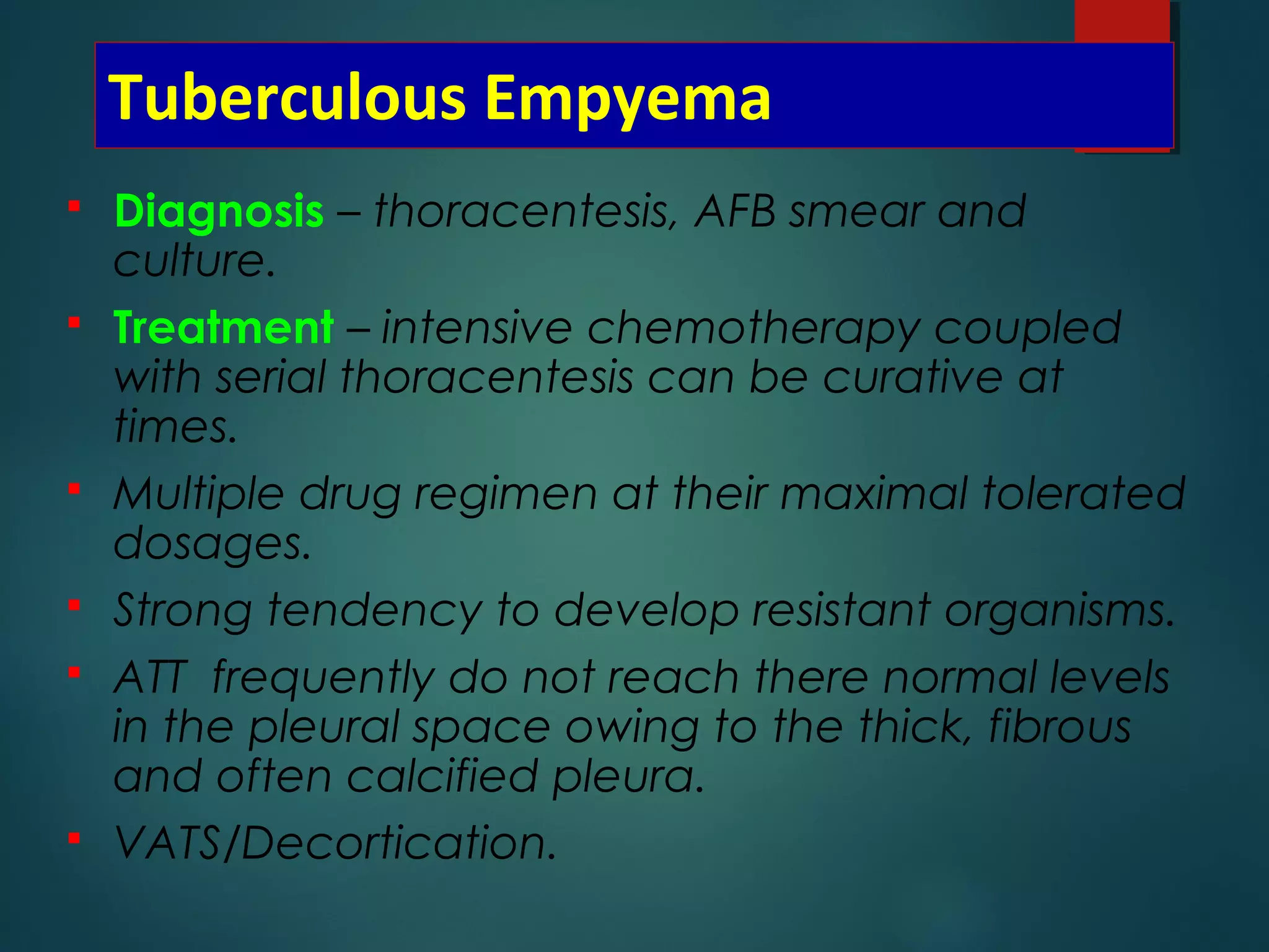 Tuberculous Empyema
 Diagnosis – thoracentesis, AFB smear and
culture.
 Treatment – intensive chemotherapy coupled
with serial thoracentesis can be curative at
times.
 Multiple drug regimen at their maximal tolerated
dosages.
 Strong tendency to develop resistant organisms.
 ATT frequently do not reach there normal levels
in the pleural space owing to the thick, fibrous
and often calcified pleura.
 VATS/Decortication.
 