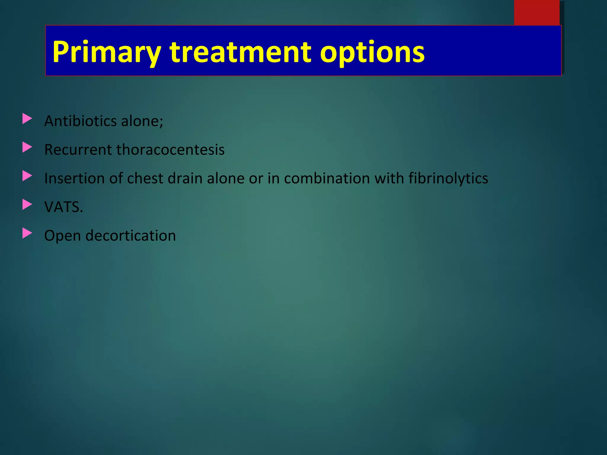 Primary treatment options
 Antibiotics alone;
 Recurrent thoracocentesis
 Insertion of chest drain alone or in combination with fibrinolytics
 VATS.
 Open decortication
 