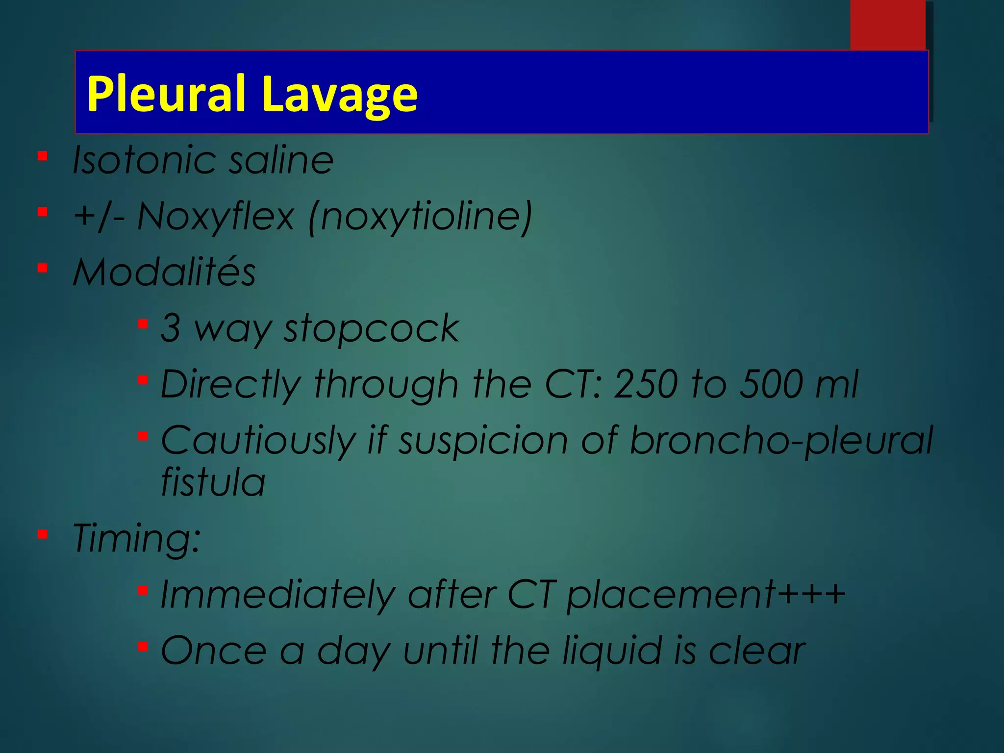 Pleural Lavage
 Isotonic saline
 +/- Noxyflex (noxytioline)
 Modalités
 3 way stopcock
 Directly through the CT: 250 to 500 ml
 Cautiously if suspicion of broncho-pleural
fistula
 Timing:
 Immediately after CT placement+++
 Once a day until the liquid is clear
 