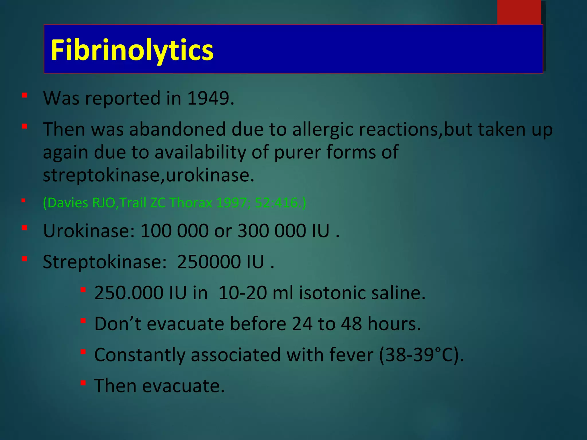Fibrinolytics
 Was reported in 1949.
 Then was abandoned due to allergic reactions,but taken up
again due to availability of purer forms of
streptokinase,urokinase.
 (Davies RJO,Trail ZC Thorax 1997; 52:416.)
 Urokinase: 100 000 or 300 000 IU .
 Streptokinase: 250000 IU .
 250.000 IU in 10-20 ml isotonic saline.
 Don’t evacuate before 24 to 48 hours.
 Constantly associated with fever (38-39°C).
 Then evacuate.
 