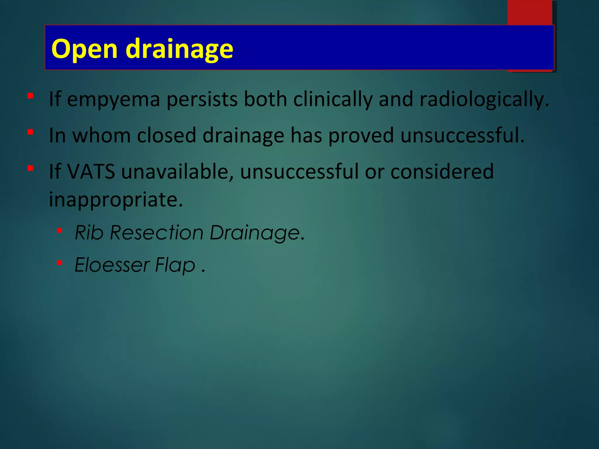Open drainage
 If empyema persists both clinically and radiologically.
 In whom closed drainage has proved unsuccessful.
 If VATS unavailable, unsuccessful or considered
inappropriate.
 Rib Resection Drainage.
 Eloesser Flap .
 