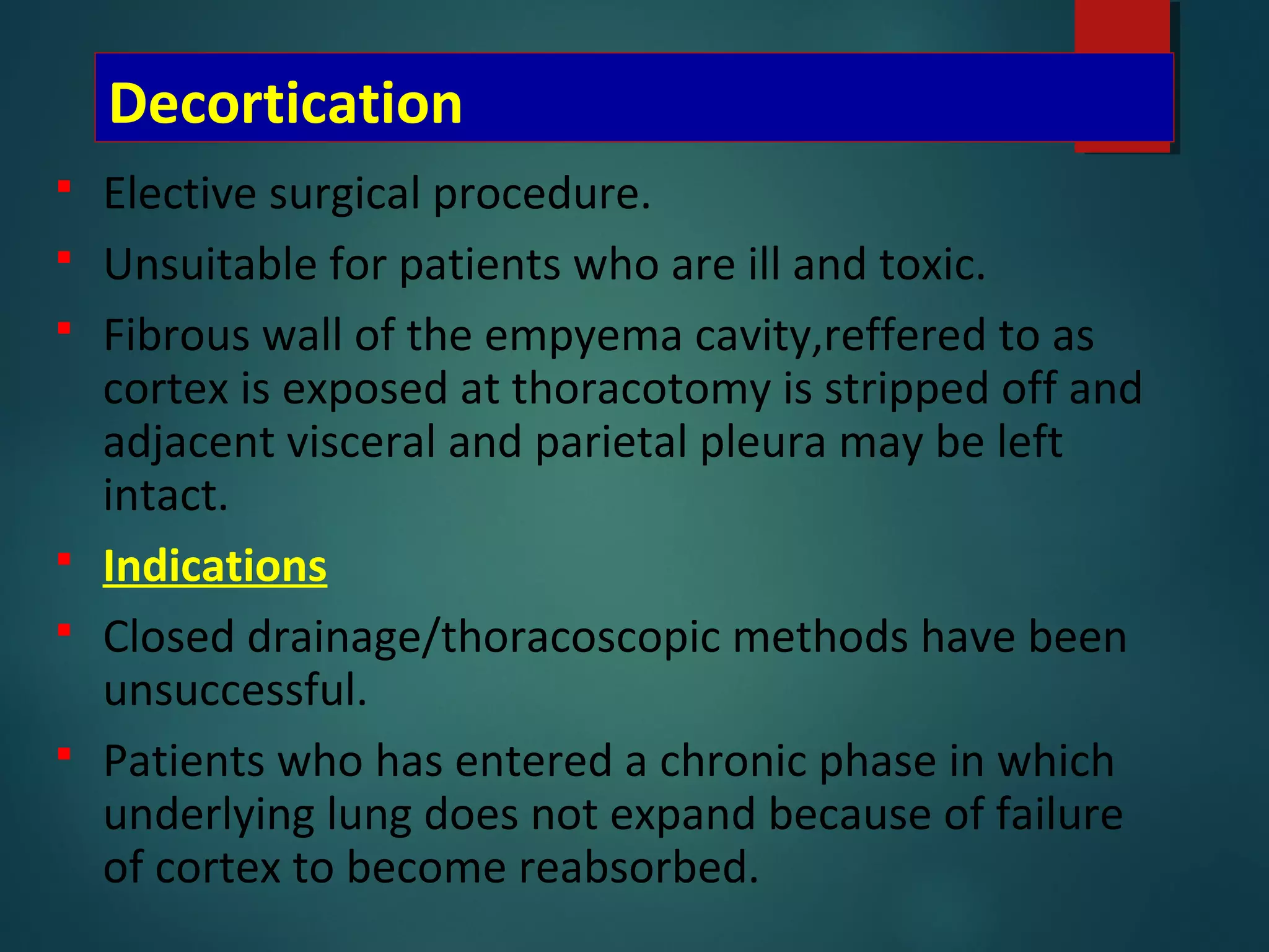 Decortication
 Elective surgical procedure.
 Unsuitable for patients who are ill and toxic.
 Fibrous wall of the empyema cavity,reffered to as
cortex is exposed at thoracotomy is stripped off and
adjacent visceral and parietal pleura may be left
intact.
 Indications
 Closed drainage/thoracoscopic methods have been
unsuccessful.
 Patients who has entered a chronic phase in which
underlying lung does not expand because of failure
of cortex to become reabsorbed.
 
