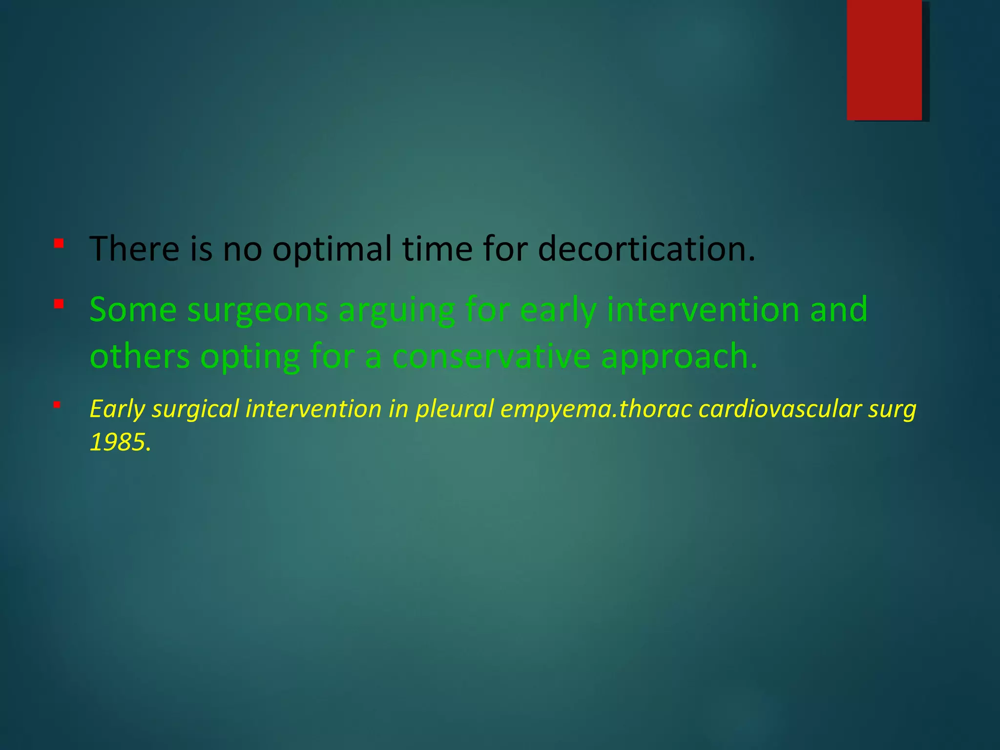  There is no optimal time for decortication.
 Some surgeons arguing for early intervention and
others opting for a conservative approach.
 Early surgical intervention in pleural empyema.thorac cardiovascular surg
1985.
 