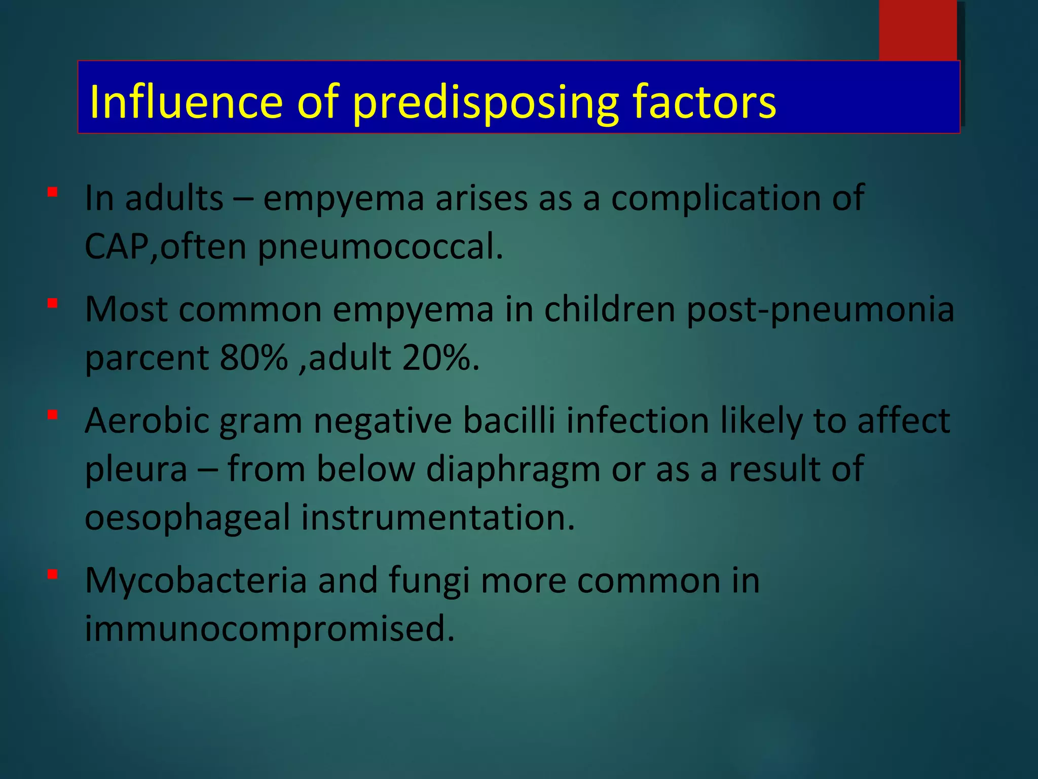 Influence of predisposing factors
 In adults – empyema arises as a complication of
CAP,often pneumococcal.
 Most common empyema in children post-pneumonia
parcent 80% ,adult 20%.
 Aerobic gram negative bacilli infection likely to affect
pleura – from below diaphragm or as a result of
oesophageal instrumentation.
 Mycobacteria and fungi more common in
immunocompromised.
 