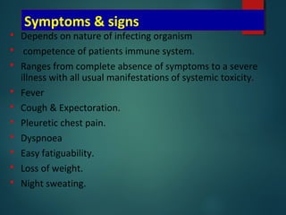 Symptoms & signs
 Depends on nature of infecting organism
 competence of patients immune system.
 Ranges from complete absence of symptoms to a severe
illness with all usual manifestations of systemic toxicity.
 Fever
 Cough & Expectoration.
 Pleuretic chest pain.
 Dyspnoea
 Easy fatiguability.
 Loss of weight.
 Night sweating.
 
