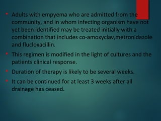  Adults with empyema who are admitted from the
community, and in whom infecting organism have not
yet been identified may be treated initially with a
combination that includes co-amoxyclav,metronidazole
and flucloxacillin.
 This regimen is modified in the light of cultures and the
patients clinical response.
 Duration of therapy is likely to be several weeks.
 It can be continued for at least 3 weeks after all
drainage has ceased.
 