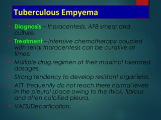 Tuberculous Empyema
 Diagnosis – thoracentesis, AFB smear and
culture.
 Treatment – intensive chemotherapy coupled
with serial thoracentesis can be curative at
times.
 Multiple drug regimen at their maximal tolerated
dosages.
 Strong tendency to develop resistant organisms.
 ATT frequently do not reach there normal levels
in the pleural space owing to the thick, fibrous
and often calcified pleura.
 VATS/Decortication.
 