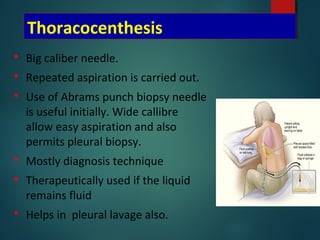 Thoracocenthesis
 Big caliber needle.
 Repeated aspiration is carried out.
 Use of Abrams punch biopsy needle
is useful initially. Wide callibre
allow easy aspiration and also
permits pleural biopsy.
 Mostly diagnosis technique
 Therapeutically used if the liquid
remains fluid
 Helps in pleural lavage also.
 