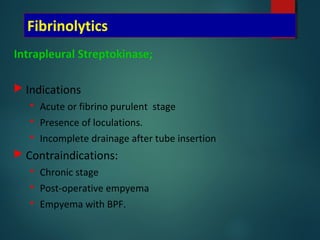 Fibrinolytics
Intrapleural Streptokinase;
 Indications
 Acute or fibrino purulent stage
 Presence of loculations.
 Incomplete drainage after tube insertion
 Contraindications:
 Chronic stage
 Post-operative empyema
 Empyema with BPF.
 