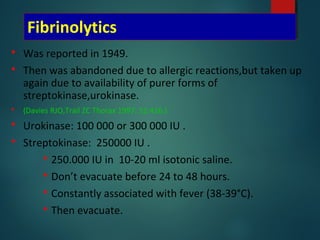 Fibrinolytics
 Was reported in 1949.
 Then was abandoned due to allergic reactions,but taken up
again due to availability of purer forms of
streptokinase,urokinase.
 (Davies RJO,Trail ZC Thorax 1997; 52:416.)
 Urokinase: 100 000 or 300 000 IU .
 Streptokinase: 250000 IU .
 250.000 IU in 10-20 ml isotonic saline.
 Don’t evacuate before 24 to 48 hours.
 Constantly associated with fever (38-39°C).
 Then evacuate.
 