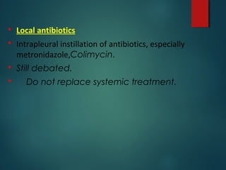  Local antibiotics
 Intrapleural instillation of antibiotics, especially
metronidazole,Colimycin.
 Still debated.
 Do not replace systemic treatment.
 