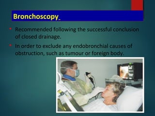 Bronchoscopy
 Recommended following the successful conclusion
of closed drainage.
 In order to exclude any endobronchial causes of
obstruction, such as tumour or foreign body.
 