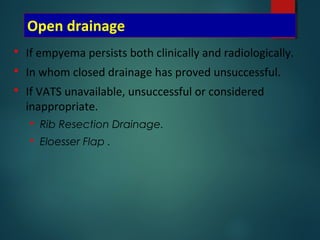 Open drainage
 If empyema persists both clinically and radiologically.
 In whom closed drainage has proved unsuccessful.
 If VATS unavailable, unsuccessful or considered
inappropriate.
 Rib Resection Drainage.
 Eloesser Flap .
 