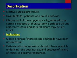 Decortication
 Elective surgical procedure.
 Unsuitable for patients who are ill and toxic.
 Fibrous wall of the empyema cavity,reffered to as
cortex is exposed at thoracotomy is stripped off and
adjacent visceral and parietal pleura may be left
intact.
 Indications
 Closed drainage/thoracoscopic methods have been
unsuccessful.
 Patients who has entered a chronic phase in which
underlying lung does not expand because of failure
of cortex to become reabsorbed.
 