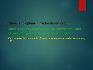  There is no optimal time for decortication.
 Some surgeons arguing for early intervention and
others opting for a conservative approach.
 Early surgical intervention in pleural empyema.thorac cardiovascular surg
1985.
 