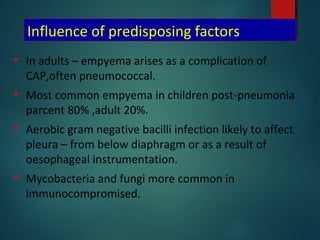 Influence of predisposing factors
 In adults – empyema arises as a complication of
CAP,often pneumococcal.
 Most common empyema in children post-pneumonia
parcent 80% ,adult 20%.
 Aerobic gram negative bacilli infection likely to affect
pleura – from below diaphragm or as a result of
oesophageal instrumentation.
 Mycobacteria and fungi more common in
immunocompromised.
 