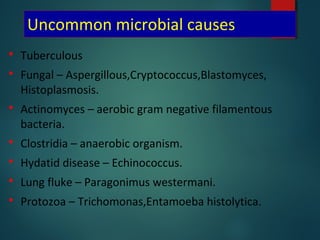 Uncommon microbial causes
 Tuberculous
 Fungal – Aspergillous,Cryptococcus,Blastomyces,
Histoplasmosis.
 Actinomyces – aerobic gram negative filamentous
bacteria.
 Clostridia – anaerobic organism.
 Hydatid disease – Echinococcus.
 Lung fluke – Paragonimus westermani.
 Protozoa – Trichomonas,Entamoeba histolytica.
 