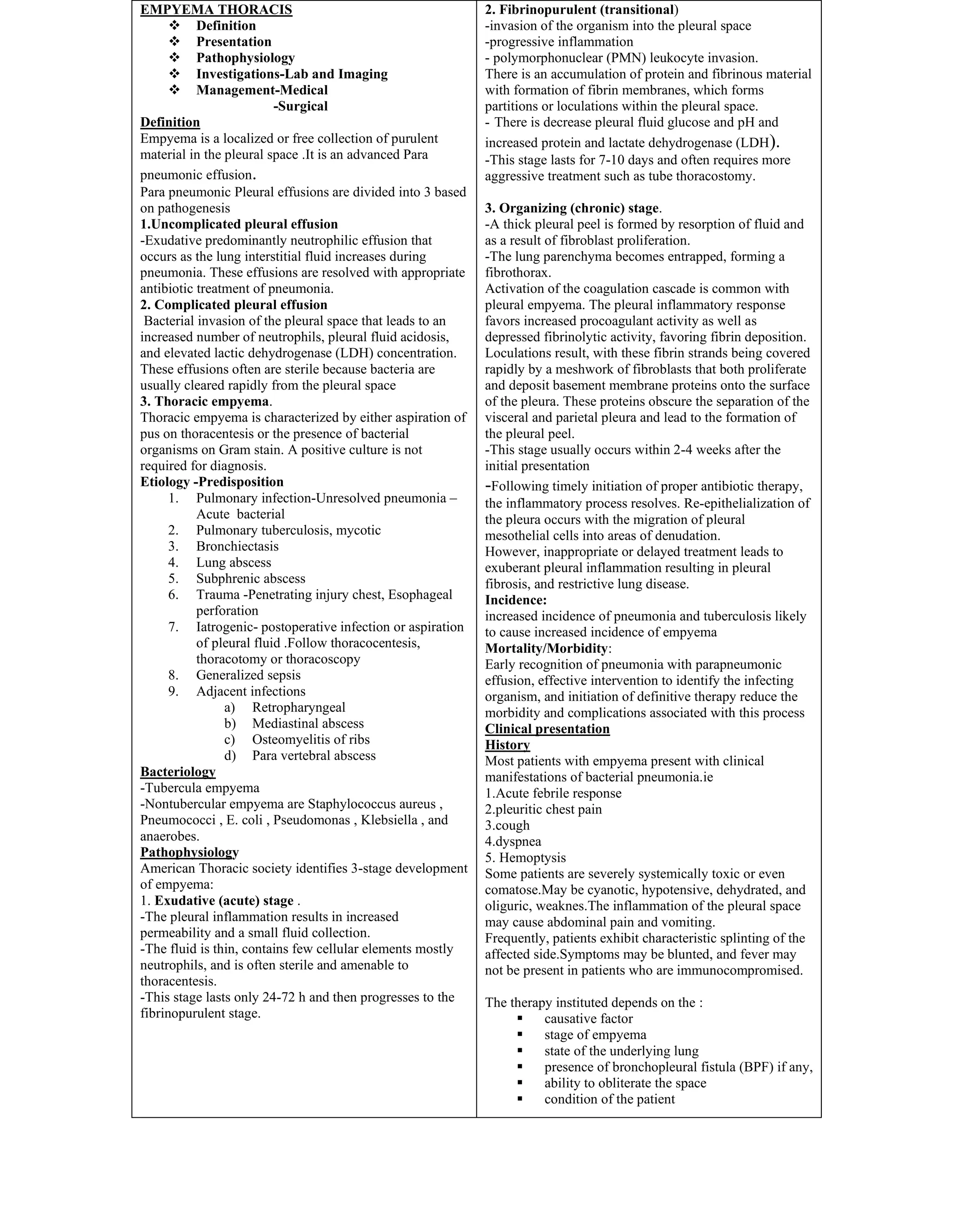 EMPYEMA THORACIS
❖ Definition
❖ Presentation
❖ Pathophysiology
❖ Investigations-Lab and Imaging
❖ Management-Medical
-Surgical
Definition
Empyema is a localized or free collection of purulent
material in the pleural space .It is an advanced Para
pneumonic effusion.
Para pneumonic Pleural effusions are divided into 3 based
on pathogenesis
1.Uncomplicated pleural effusion
-Exudative predominantly neutrophilic effusion that
occurs as the lung interstitial fluid increases during
pneumonia. These effusions are resolved with appropriate
antibiotic treatment of pneumonia.
2. Complicated pleural effusion
Bacterial invasion of the pleural space that leads to an
increased number of neutrophils, pleural fluid acidosis,
and elevated lactic dehydrogenase (LDH) concentration.
These effusions often are sterile because bacteria are
usually cleared rapidly from the pleural space
3. Thoracic empyema.
Thoracic empyema is characterized by either aspiration of
pus on thoracentesis or the presence of bacterial
organisms on Gram stain. A positive culture is not
required for diagnosis.
Etiology -Predisposition
1. Pulmonary infection-Unresolved pneumonia –
Acute bacterial
2. Pulmonary tuberculosis, mycotic
3. Bronchiectasis
4. Lung abscess
5. Subphrenic abscess
6. Trauma -Penetrating injury chest, Esophageal
perforation
7. Iatrogenic- postoperative infection or aspiration
of pleural fluid .Follow thoracocentesis,
thoracotomy or thoracoscopy
8. Generalized sepsis
9. Adjacent infections
a) Retropharyngeal
b) Mediastinal abscess
c) Osteomyelitis of ribs
d) Para vertebral abscess
Bacteriology
-Tubercula empyema
-Nontubercular empyema are Staphylococcus aureus ,
Pneumococci , E. coli , Pseudomonas , Klebsiella , and
anaerobes.
Pathophysiology
American Thoracic society identifies 3-stage development
of empyema:
1. Exudative (acute) stage .
-The pleural inflammation results in increased
permeability and a small fluid collection.
-The fluid is thin, contains few cellular elements mostly
neutrophils, and is often sterile and amenable to
thoracentesis.
-This stage lasts only 24-72 h and then progresses to the
fibrinopurulent stage.
2. Fibrinopurulent (transitional)
-invasion of the organism into the pleural space
-progressive inflammation
- polymorphonuclear (PMN) leukocyte invasion.
There is an accumulation of protein and fibrinous material
with formation of fibrin membranes, which forms
partitions or loculations within the pleural space.
- There is decrease pleural fluid glucose and pH and
increased protein and lactate dehydrogenase (LDH).
-This stage lasts for 7-10 days and often requires more
aggressive treatment such as tube thoracostomy.
3. Organizing (chronic) stage.
-A thick pleural peel is formed by resorption of fluid and
as a result of fibroblast proliferation.
-The lung parenchyma becomes entrapped, forming a
fibrothorax.
Activation of the coagulation cascade is common with
pleural empyema. The pleural inflammatory response
favors increased procoagulant activity as well as
depressed fibrinolytic activity, favoring fibrin deposition.
Loculations result, with these fibrin strands being covered
rapidly by a meshwork of fibroblasts that both proliferate
and deposit basement membrane proteins onto the surface
of the pleura. These proteins obscure the separation of the
visceral and parietal pleura and lead to the formation of
the pleural peel.
-This stage usually occurs within 2-4 weeks after the
initial presentation
-Following timely initiation of proper antibiotic therapy,
the inflammatory process resolves. Re-epithelialization of
the pleura occurs with the migration of pleural
mesothelial cells into areas of denudation.
However, inappropriate or delayed treatment leads to
exuberant pleural inflammation resulting in pleural
fibrosis, and restrictive lung disease.
Incidence:
increased incidence of pneumonia and tuberculosis likely
to cause increased incidence of empyema
Mortality/Morbidity:
Early recognition of pneumonia with parapneumonic
effusion, effective intervention to identify the infecting
organism, and initiation of definitive therapy reduce the
morbidity and complications associated with this process
Clinical presentation
History
Most patients with empyema present with clinical
manifestations of bacterial pneumonia.ie
1.Acute febrile response
2.pleuritic chest pain
3.cough
4.dyspnea
5. Hemoptysis
Some patients are severely systemically toxic or even
comatose.May be cyanotic, hypotensive, dehydrated, and
oliguric, weaknes.The inflammation of the pleural space
may cause abdominal pain and vomiting.
Frequently, patients exhibit characteristic splinting of the
affected side.Symptoms may be blunted, and fever may
not be present in patients who are immunocompromised.
The therapy instituted depends on the :
▪ causative factor
▪ stage of empyema
▪ state of the underlying lung
▪ presence of bronchopleural fistula (BPF) if any,
▪ ability to obliterate the space
▪ condition of the patient
 