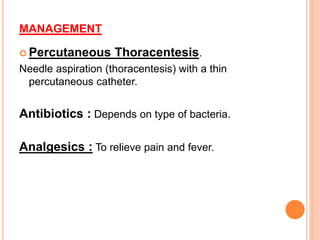 MANAGEMENT
 Percutaneous Thoracentesis.
Needle aspiration (thoracentesis) with a thin
percutaneous catheter.
Antibiotics : Depends on type of bacteria.
Analgesics : To relieve pain and fever.
 