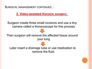 SURGICAL MANAGEMENT CONTINUED…
2. Video-assisted thoracic surgery:
Surgeon create three small incisions and use a tiny
camera called a thoracoscope for this process
Then surgeon will remove the affected tissue around
your lung
Later insert a drainage tube or use medication to
remove the fluid.
 