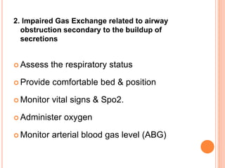 2. Impaired Gas Exchange related to airway
obstruction secondary to the buildup of
secretions
 Assess the respiratory status
 Provide comfortable bed & position
 Monitor vital signs & Spo2.
 Administer oxygen
 Monitor arterial blood gas level (ABG)
 