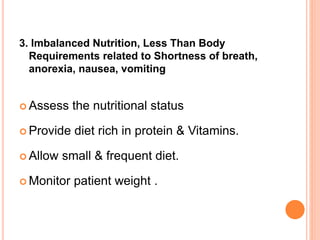 3. Imbalanced Nutrition, Less Than Body
Requirements related to Shortness of breath,
anorexia, nausea, vomiting
 Assess the nutritional status
 Provide diet rich in protein & Vitamins.
 Allow small & frequent diet.
 Monitor patient weight .
 