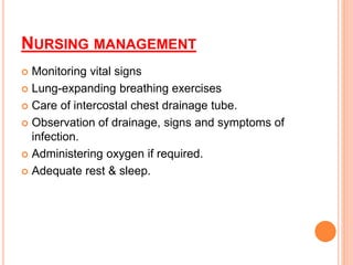 NURSING MANAGEMENT
 Monitoring vital signs
 Lung-expanding breathing exercises
 Care of intercostal chest drainage tube.
 Observation of drainage, signs and symptoms of
infection.
 Administering oxygen if required.
 Adequate rest & sleep.
 