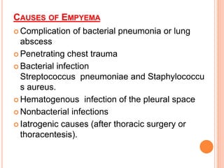 CAUSES OF EMPYEMA
 Complication of bacterial pneumonia or lung
abscess
 Penetrating chest trauma
 Bacterial infection
Streptococcus pneumoniae and Staphylococcu
s aureus.
 Hematogenous infection of the pleural space
 Nonbacterial infections
 Iatrogenic causes (after thoracic surgery or
thoracentesis).
 