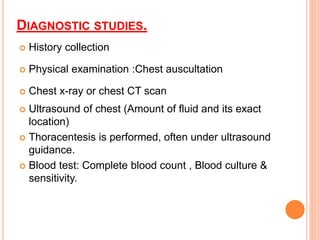 DIAGNOSTIC STUDIES.
 History collection
 Physical examination :Chest auscultation
 Chest x-ray or chest CT scan
 Ultrasound of chest (Amount of fluid and its exact
location)
 Thoracentesis is performed, often under ultrasound
guidance.
 Blood test: Complete blood count , Blood culture &
sensitivity.
 