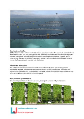 Genetically modified fish
DNA of the some of the fish are modified to make it grow faster and full. This is carefully adapted without
hormone imbalance. This was already proven that genetically modified salmon has an increased growth
rate and size over the wild type salmon from which it was derived, up to doubling its weight with a
reduced time of growth to maturity. This provides to collect sufficient catch needed daily and conserve
rest for the future as the city moves to next destination.
Circular Air Transaction
The will be transactional chemistry between humans and plants. Humans consume Oxygen and
releasees CO2. plants use the energy in sunlight to convert CO2 and water to sugar and oxygen and
plants release the oxygen into the atmosphere, The plants use the sugar for food—food that we use, too,
when we eat plants or animals that have eaten plants.
Echo friendlier garden Homes
Green is integrate into every Homes. Each home, building will surround with green creepers
 