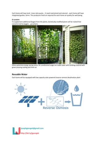 Each home will have land - trees ratio quota .. It need maintained and natured ..each home will have
integrated garden, farms This producers fresh air required for each home air quality for well-being.
G-curtains
To supplement additional Oxygen from the plants, Genetically modified plants will be rooted that
converts Co2 to oxygen. …g-curtains
Other potential energy saving arena- Air conditioned usage are made lower with building covered with
green proving cooling and fresh air
Reusable Water
Each home will be equipped with low capacity solar powered reverse osmosis desalination plant
 