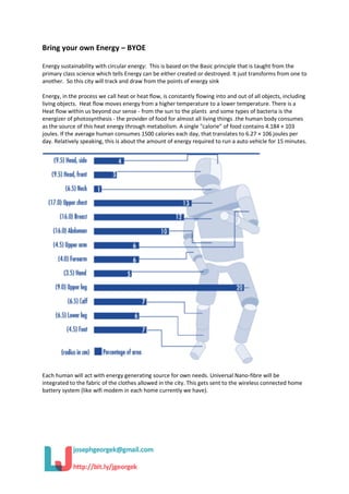 Bring your own Energy – BYOE
Energy sustainability with circular energy: This is based on the Basic principle that is taught from the
primary class science which tells Energy can be either created or destroyed. It just transforms from one to
another. So this city will track and draw from the points of energy sink
Energy, in the process we call heat or heat flow, is constantly flowing into and out of all objects, including
living objects. Heat flow moves energy from a higher temperature to a lower temperature. There is a
Heat flow within us beyond our sense - from the sun to the plants and some types of bacteria is the
energizer of photosynthesis - the provider of food for almost all living things .the human body consumes
as the source of this heat energy through metabolism. A single "calorie" of food contains 4.184 × 103
joules. If the average human consumes 1500 calories each day, that translates to 6.27 × 106 joules per
day. Relatively speaking, this is about the amount of energy required to run a auto vehicle for 15 minutes.
Each human will act with energy generating source for own needs. Universal Nano-fibre will be
integrated to the fabric of the clothes allowed in the city. This gets sent to the wireless connected home
battery system (like wifi modem in each home currently we have).
 