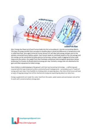 Also Energy also flows out of each human body into the surrounding air, into the surrounding objects,
This type of energy transfer from one place to another place is driven by differences in temperature and
is called heat flow. Here again Universal human Sensor/ IoT will take heat energy and gets sent to the
wireless connected home battery system. Each human needs to contribute based on the city average and
this energy can be contributed via daily exercise via farming, cycling or walk or jogging As human walk
/jog across the system, the weight from their footsteps compresses electromagnetic generators below,
producing 2 to 4 joules of off-grid electrical energy per step. Similarly, energy sinks are attached to the
gym and other equipment to collect energy.
Even children or adult playing on the ground with foot tap harvesting technology -- a deflecting pad
covered with the type of ground surface commonly found in playgrounds - can produce up to 7 watts of
energy with each step. From footfalls to climbing stairs, to opening doors, the cities of the future will look
at ways of tapping energy from all the mechanical energy we expend going about our daily lives.
Energy supplements are made thru solar, heat from the water, water waves and wind power and will be
its work with conserve battery storage plan.
 