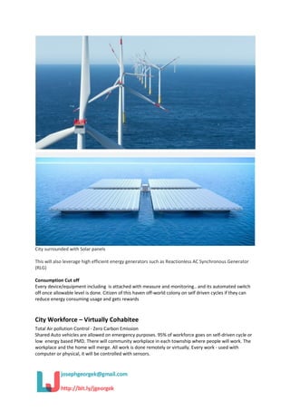 City surrounded with Solar panels
This will also leverage high efficient energy generators such as Reactionless AC Synchronous Generator
(RLG)
Consumption Cut off
Every device/equipment including is attached with measure and monitoring.. and its automated switch
off once allowable level is done. Citizen of this haven off-world colony on self driven cycles if they can
reduce energy consuming usage and gets rewards
City Workforce – Virtually Cohabitee
Total Air pollution Control - Zero Carbon Emission
Shared Auto vehicles are allowed on emergency purposes. 95% of workforce goes on self-driven cycle or
low energy based PMD. There will community workplace in each township where people will work. The
workplace and the home will merge. All work is done remotely or virtually. Every work - used with
computer or physical, it will be controlled with sensors.
 