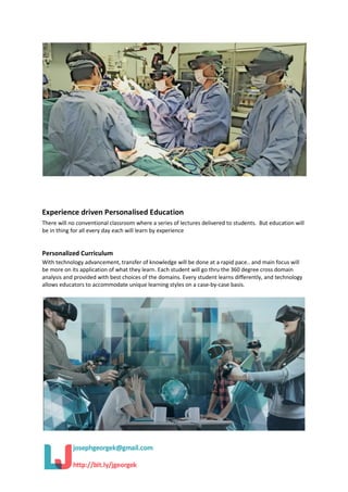 Experience driven Personalised Education
There will no conventional classroom where a series of lectures delivered to students. But education will
be in thing for all every day each will learn by experience
Personalized Curriculum
With technology advancement, transfer of knowledge will be done at a rapid pace.. and main focus will
be more on its application of what they learn. Each student will go thru the 360 degree cross domain
analysis and provided with best choices of the domains. Every student learns differently, and technology
allows educators to accommodate unique learning styles on a case-by-case basis.
 
