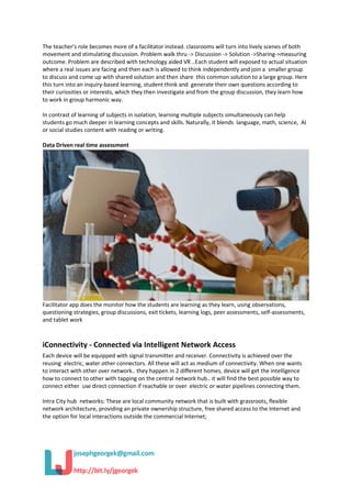 The teacher’s role becomes more of a facilitator instead. classrooms will turn into lively scenes of both
movement and stimulating discussion. Problem walk thru -> Discussion -> Solution ->Sharing->measuring
outcome. Problem are described with technology aided VR ..Each student will exposed to actual situation
where a real issues are facing and then each is allowed to think independently and join a smaller group
to discuss and come up with shared solution and then share this common solution to a large group. Here
this turn into an inquiry-based learning, student think and generate their own questions according to
their curiosities or interests, which they then investigate and from the group discussion, they learn how
to work in group harmonic way.
In contrast of learning of subjects in isolation, learning multiple subjects simultaneously can help
students go much deeper in learning concepts and skills. Naturally, it blends language, math, science, AI
or social studies content with reading or writing.
Data Driven real time assessment
Facilitator app does the monitor how the students are learning as they learn, using observations,
questioning strategies, group discussions, exit tickets, learning logs, peer assessments, self-assessments,
and tablet work
iConnectivity - Connected via Intelligent Network Access
Each device will be equipped with signal transmitter and receiver. Connectivity is achieved over the
reusing electric, water other connectors. All these will act as medium of connectivity. When one wants
to interact with other over network.. they happen in 2 different homes, device will get the intelligence
how to connect to other with tapping on the central network hub.. it will find the best possible way to
connect either use direct connection if reachable or over electric or water pipelines connecting them.
Intra City hub networks: These are local community network that is built with grassroots, flexible
network architecture, providing an private ownership structure, free shared access to the Internet and
the option for local interactions outside the commercial Internet;
 