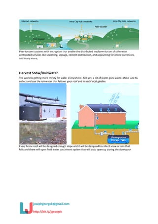 Peer-to-peer systems with encryption that enable the distributed implementation of otherwise
centralized services like searching, storage, content distribution, and accounting for online currencies,
and many more;
Harvest Snow/Rainwater
The world is getting more thirsty for water everywhere. And yet, a lot of water goes waste. Make sure to
collect and use the rainwater that falls on your roof and in each local garden.
Every home roof will be designed enough slope and it will be designed to collect snow or rain that
falls and there will open field water catchment system that will auto open up during the downpour
 
