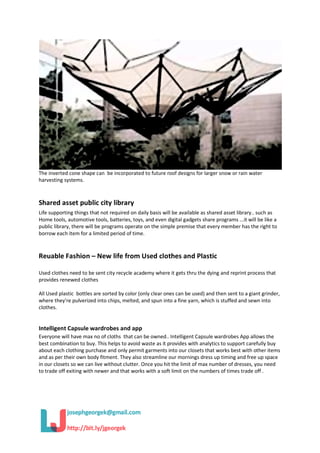 The inverted cone shape can be incorporated to future roof designs for larger snow or rain water
harvesting systems.
Shared asset public city library
Life supporting things that not required on daily basis will be available as shared asset library.. such as
Home tools, automotive tools, batteries, toys, and even digital gadgets share programs ...it will be like a
public library, there will be programs operate on the simple premise that every member has the right to
borrow each item for a limited period of time.
Reuable Fashion – New life from Used clothes and Plastic
Used clothes need to be sent city recycle academy where it gets thru the dying and reprint process that
provides renewed clothes
All Used plastic bottles are sorted by color (only clear ones can be used) and then sent to a giant grinder,
where they're pulverized into chips, melted, and spun into a fine yarn, which is stuffed and sewn into
clothes.
Intelligent Capsule wardrobes and app
Everyone will have max no of cloths that can be owned.. Intelligent Capsule wardrobes App allows the
best combination to buy. This helps to avoid waste as it provides with analytics to support carefully buy
about each clothing purchase and only permit garments into our closets that works best with other items
and as per their own body fitment. They also streamline our mornings dress up timing and free up space
in our closets so we can live without clutter. Once you hit the limit of max number of dresses, you need
to trade off exiting with newer and that works with a soft limit on the numbers of times trade off .
 