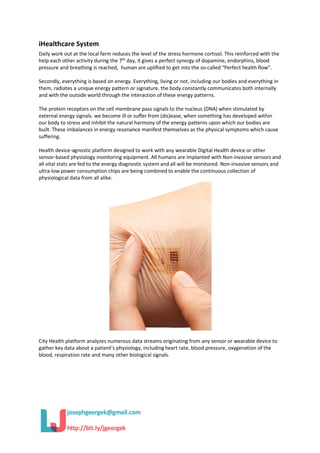 iHealthcare System
Daily work out at the local farm reduces the level of the stress hormone cortisol. This reinforced with the
help each other activity during the 7th
day, it gives a perfect synergy of dopamine, endorphins, blood
pressure and breathing is reached, human are uplifted to get into the so-called “Perfect health flow”.
Secondly, everything is based on energy. Everything, living or not, including our bodies and everything in
them, radiates a unique energy pattern or signature. the body constantly communicates both internally
and with the outside world through the interaction of these energy patterns.
The protein receptors on the cell membrane pass signals to the nucleus (DNA) when stimulated by
external energy signals. we become ill or suffer from (dis)ease, when something has developed within
our body to stress and inhibit the natural harmony of the energy patterns upon which our bodies are
built. These imbalances in energy resonance manifest themselves as the physical symptoms which cause
suffering.
Health device-agnostic platform designed to work with any wearable Digital Health device or other
sensor-based physiology monitoring equipment. All humans are implanted with Non-invasive sensors and
all vital stats are fed to the energy diagnostic system and all will be monitored. Non-invasive sensors and
ultra-low power consumption chips are being combined to enable the continuous collection of
physiological data from all alike.
City Health platform analyzes numerous data streams originating from any sensor or wearable device to
gather key data about a patient’s physiology, including heart rate, blood pressure, oxygenation of the
blood, respiration rate and many other biological signals.
 